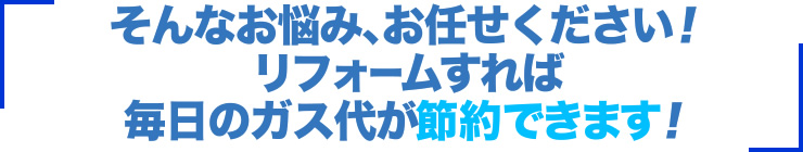 そんなお悩み、お任せください！リフォームすれば毎日のガス代が節約できます！