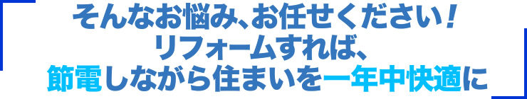 そんなお悩み、お任せください！リフォームすれば、節電しながら住まいを一年中快適に